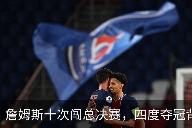 詹姆斯十次闯总决赛，四度夺冠背后的真相与遗憾